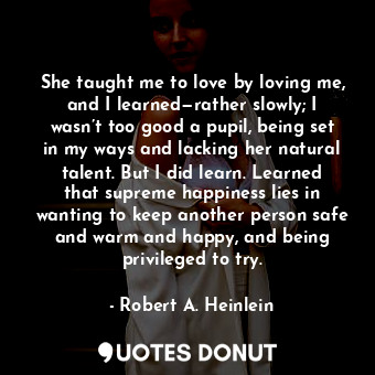 She taught me to love by loving me, and I learned—rather slowly; I wasn’t too good a pupil, being set in my ways and lacking her natural talent. But I did learn. Learned that supreme happiness lies in wanting to keep another person safe and warm and happy, and being privileged to try.