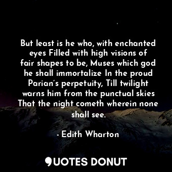 But least is he who, with enchanted eyes Filled with high visions of fair shapes to be, Muses which god he shall immortalize In the proud Parian’s perpetuity, Till twilight warns him from the punctual skies That the night cometh wherein none shall see.