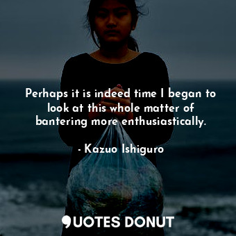  Perhaps it is indeed time I began to look at this whole matter of bantering more... - Kazuo Ishiguro - Quotes Donut