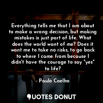 Everything tells me that I am about to make a wrong decision, but making mistakes is just part of life. What does the world want of me? Does it want me to take no risks, to go back to where I came from because I didn't have the courage to say "yes" to life?