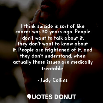 I think suicide is sort of like cancer was 50 years ago. People don&#39;t want to talk about it, they don&#39;t want to know about it. People are frightened of it, and they don&#39;t understand, when actually these issues are medically treatable.