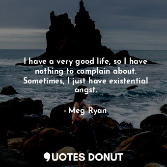 I have a very good life, so I have nothing to complain about. Sometimes, I just have existential angst.
