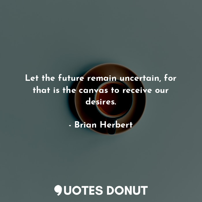 Let the future remain uncertain, for that is the canvas to receive our desires.