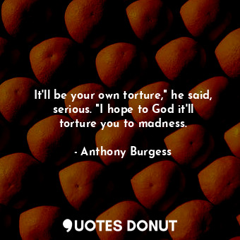  It'll be your own torture," he said, serious. "I hope to God it'll torture you t... - Anthony Burgess - Quotes Donut