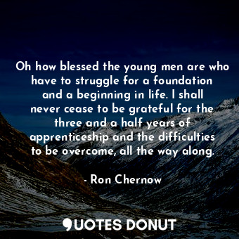 Oh how blessed the young men are who have to struggle for a foundation and a beginning in life. I shall never cease to be grateful for the three and a half years of apprenticeship and the difficulties to be overcome, all the way along.