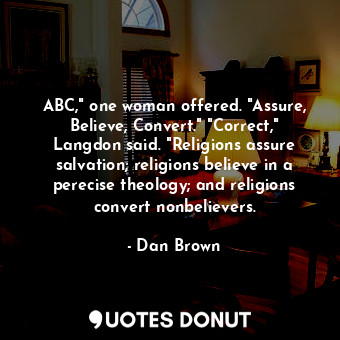 ABC," one woman offered. "Assure, Believe, Convert." "Correct," Langdon said. "Religions assure salvation; religions believe in a perecise theology; and religions convert nonbelievers.