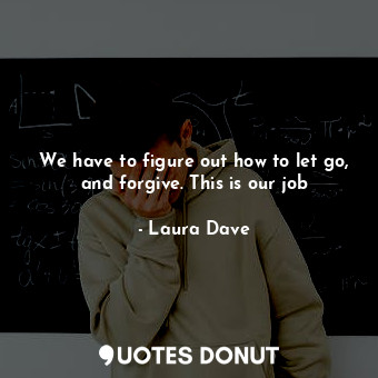 We have to figure out how to let go, and forgive. This is our job