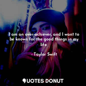  I am an over-achiever, and I want to be known for the good things in my life.... - Taylor Swift - Quotes Donut