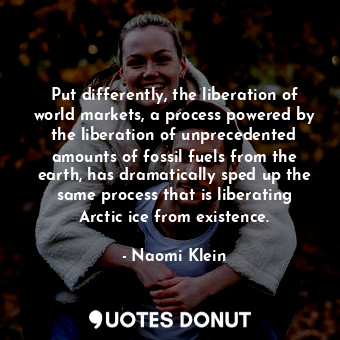 Put differently, the liberation of world markets, a process powered by the liberation of unprecedented amounts of fossil fuels from the earth, has dramatically sped up the same process that is liberating Arctic ice from existence.