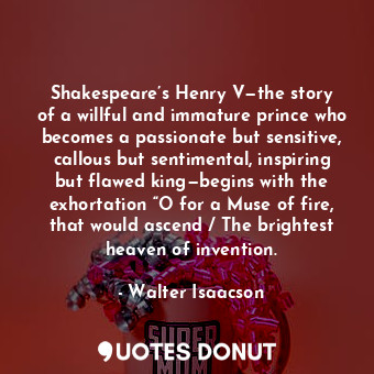 Shakespeare’s Henry V—the story of a willful and immature prince who becomes a passionate but sensitive, callous but sentimental, inspiring but flawed king—begins with the exhortation “O for a Muse of fire, that would ascend / The brightest heaven of invention.