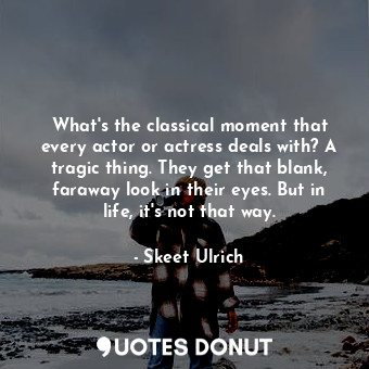 What&#39;s the classical moment that every actor or actress deals with? A tragic thing. They get that blank, faraway look in their eyes. But in life, it&#39;s not that way.