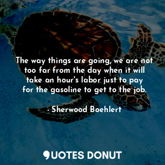 The way things are going, we are not too far from the day when it will take an hour&#39;s labor just to pay for the gasoline to get to the job.