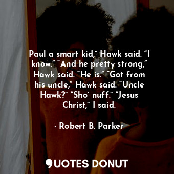 Paul a smart kid,” Hawk said. “I know.” “And he pretty strong,” Hawk said. “He is.” “Got from his uncle,” Hawk said. “Uncle Hawk?” “Sho’ nuff.” “Jesus Christ,” I said.