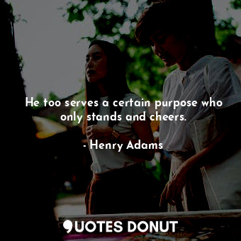  He too serves a certain purpose who only stands and cheers.... - Henry Adams - Quotes Donut