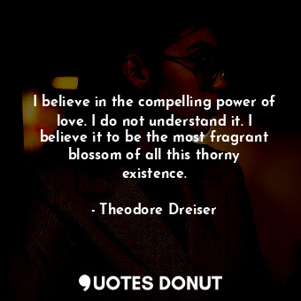 I believe in the compelling power of love. I do not understand it. I believe it to be the most fragrant blossom of all this thorny existence.