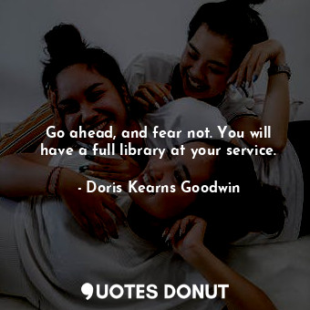  Go ahead, and fear not. You will have a full library at your service.... - Doris Kearns Goodwin - Quotes Donut