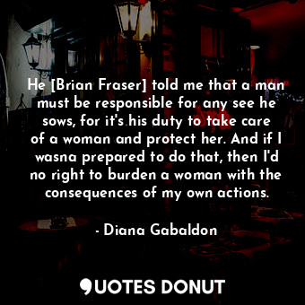 He [Brian Fraser] told me that a man must be responsible for any see he sows, for it's his duty to take care of a woman and protect her. And if I wasna prepared to do that, then I'd no right to burden a woman with the consequences of my own actions.