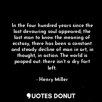 In the four hundred years since the last devouring soul appeared; the last man to know the meaning of ecstasy, there has been a constant and steady decline of man in art, in thought, in action. The world is pooped out: there isn’t a dry fart left.