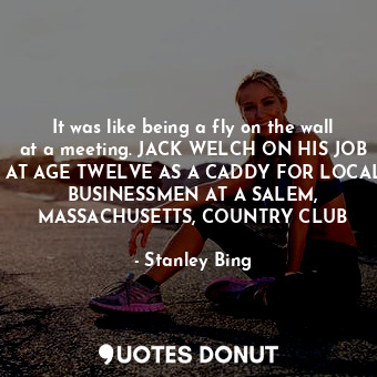 It was like being a fly on the wall at a meeting. JACK WELCH ON HIS JOB AT AGE TWELVE AS A CADDY FOR LOCAL BUSINESSMEN AT A SALEM, MASSACHUSETTS, COUNTRY CLUB