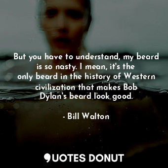But you have to understand, my beard is so nasty. I mean, it&#39;s the only beard in the history of Western civilization that makes Bob Dylan&#39;s beard look good.