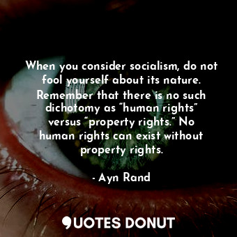 When you consider socialism, do not fool yourself about its nature. Remember that there is no such dichotomy as “human rights” versus “property rights.” No human rights can exist without property rights.