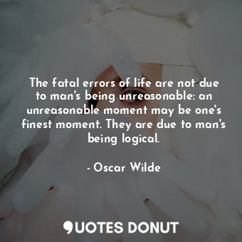 The fatal errors of life are not due to man's being unreasonable: an unreasonable moment may be one's finest moment. They are due to man's being logical.