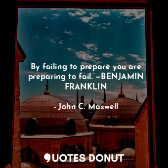 By failing to prepare you are preparing to fail. —BENJAMIN FRANKLIN