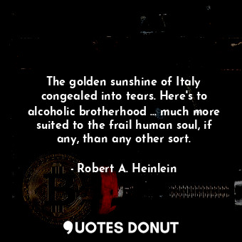 The golden sunshine of Italy congealed into tears. Here's to alcoholic brotherhood ... much more suited to the frail human soul, if any, than any other sort.