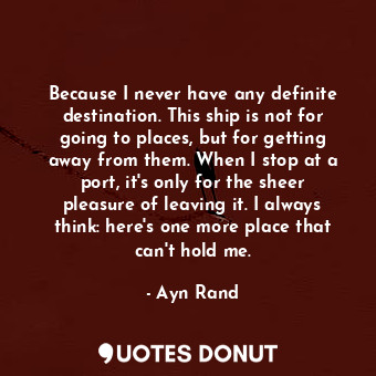 Because I never have any definite destination. This ship is not for going to places, but for getting away from them. When I stop at a port, it's only for the sheer pleasure of leaving it. I always think: here's one more place that can't hold me.