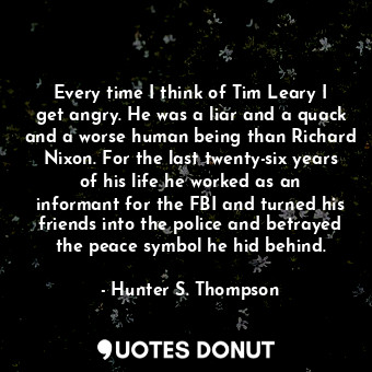 Every time I think of Tim Leary I get angry. He was a liar and a quack and a worse human being than Richard Nixon. For the last twenty-six years of his life he worked as an informant for the FBI and turned his friends into the police and betrayed the peace symbol he hid behind.