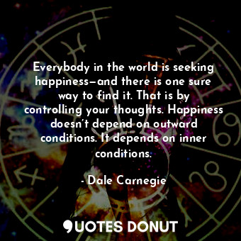 Everybody in the world is seeking happiness—and there is one sure way to find it. That is by controlling your thoughts. Happiness doesn’t depend on outward conditions. It depends on inner conditions.