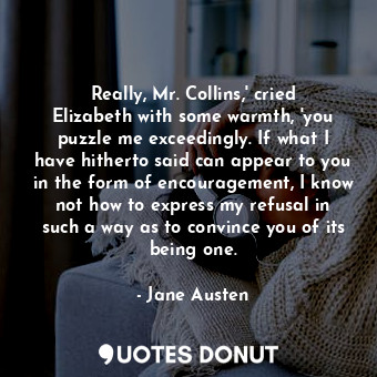 Really, Mr. Collins,' cried Elizabeth with some warmth, 'you puzzle me exceedingly. If what I have hitherto said can appear to you in the form of encouragement, I know not how to express my refusal in such a way as to convince you of its being one.