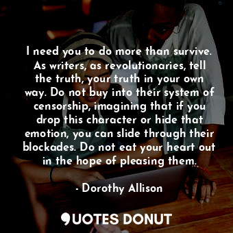 I need you to do more than survive. As writers, as revolutionaries, tell the truth, your truth in your own way. Do not buy into their system of censorship, imagining that if you drop this character or hide that emotion, you can slide through their blockades. Do not eat your heart out in the hope of pleasing them.