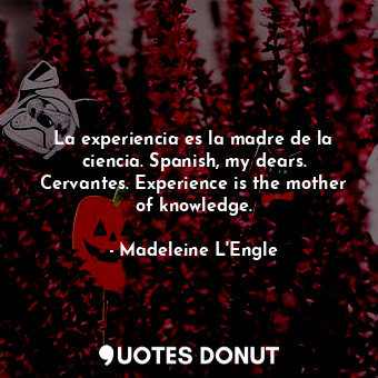 La experiencia es la madre de la ciencia. Spanish, my dears. Cervantes. Experience is the mother of knowledge.