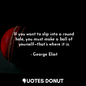 If you want to slip into a round hole, you must make a ball of yourself—that’s where it is.