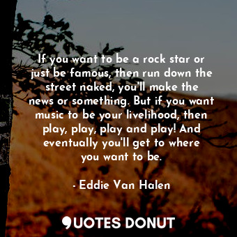 If you want to be a rock star or just be famous, then run down the street naked, you&#39;ll make the news or something. But if you want music to be your livelihood, then play, play, play and play! And eventually you&#39;ll get to where you want to be.