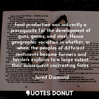 food production was indirectly a prerequisite for the development of guns, germs, and steel. Hence geographic variation in whether, or when, the peoples of different continents became farmers and herders explains to a large extent their subsequent contrasting fates.