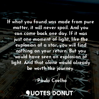 If what you found was made from pure matter, it will never spoil. And you can come back one day. If it was just one moment of light, like the explosion of a star, you will find nothing on your return. But you would have seen an explosion of light. And that alone would already be worth the journey.