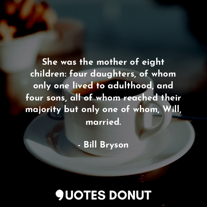 She was the mother of eight children: four daughters, of whom only one lived to adulthood, and four sons, all of whom reached their majority but only one of whom, Will, married.