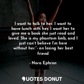 I want to talk to her. I want to have lunch with her. I want her to give me a book she just read and loved. She is my phantom limb, and I just can’t believe I’m here without her.”- on losing her best friend