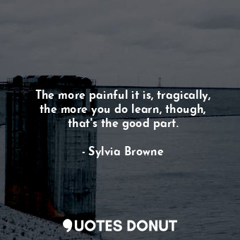 The more painful it is, tragically, the more you do learn, though, that&#39;s the good part.