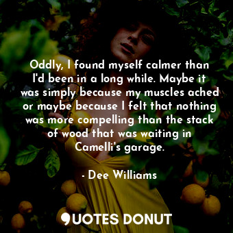 Oddly, I found myself calmer than I'd been in a long while. Maybe it was simply because my muscles ached or maybe because I felt that nothing was more compelling than the stack of wood that was waiting in Camelli's garage.