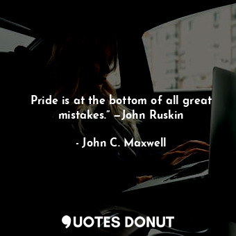 Pride is at the bottom of all great mistakes.” —John Ruskin