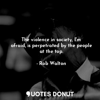  The violence in society, I&#39;m afraid, is perpetrated by the people at the top... - Rob Walton - Quotes Donut