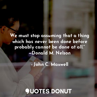 We must stop assuming that a thing which has never been done before probably cannot be done at all.” —Donald M. Nelson