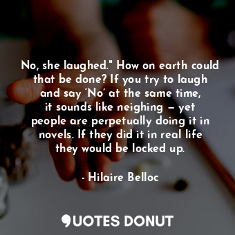 No, she laughed." How on earth could that be done? If you try to laugh and say ‘No’ at the same time, it sounds like neighing — yet people are perpetually doing it in novels. If they did it in real life they would be locked up.