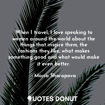When I travel, I love speaking to women around the world about the things that inspire them, the fashions they like, what makes something good and what would make it even better.
