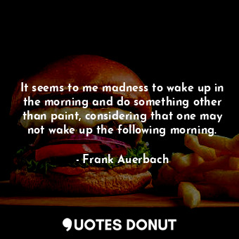  It seems to me madness to wake up in the morning and do something other than pai... - Frank Auerbach - Quotes Donut