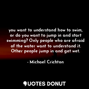 you want to understand how to swim, or do you want to jump in and start swimming? Only people who are afraid of the water want to understand it. Other people jump in and get wet.