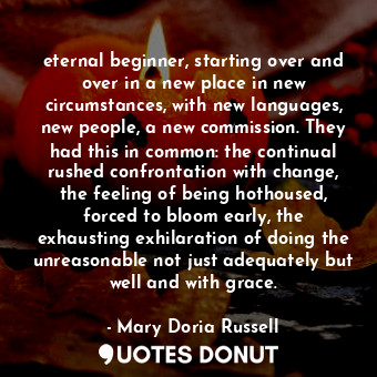 eternal beginner, starting over and over in a new place in new circumstances, with new languages, new people, a new commission. They had this in common: the continual rushed confrontation with change, the feeling of being hothoused, forced to bloom early, the exhausting exhilaration of doing the unreasonable not just adequately but well and with grace.